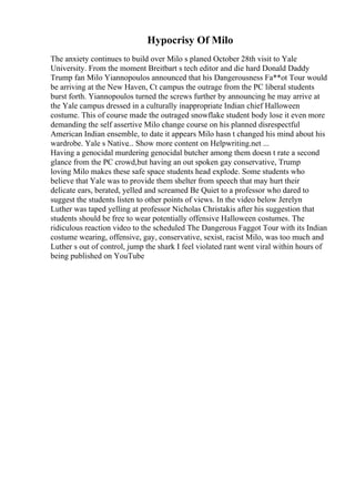 Hypocrisy Of Milo
The anxiety continues to build over Milo s planed October 28th visit to Yale
University. From the moment Breitbart s tech editor and die hard Donald Daddy
Trump fan Milo Yiannopoulos announced that his Dangerousness Fa**ot Tour would
be arriving at the New Haven, Ct campus the outrage from the PC liberal students
burst forth. Yiannopoulos turned the screws further by announcing he may arrive at
the Yale campus dressed in a culturally inappropriate Indian chief Halloween
costume. This of course made the outraged snowflake student body lose it even more
demanding the self assertive Milo change course on his planned disrespectful
American Indian ensemble, to date it appears Milo hasn t changed his mind about his
wardrobe. Yale s Native... Show more content on Helpwriting.net ...
Having a genocidal murdering genocidal butcher among them doesn t rate a second
glance from the PC crowd,but having an out spoken gay conservative, Trump
loving Milo makes these safe space students head explode. Some students who
believe that Yale was to provide them shelter from speech that may hurt their
delicate ears, berated, yelled and screamed Be Quiet to a professor who dared to
suggest the students listen to other points of views. In the video below Jerelyn
Luther was taped yelling at professor Nicholas Christakis after his suggestion that
students should be free to wear potentially offensive Halloween costumes. The
ridiculous reaction video to the scheduled The Dangerous Faggot Tour with its Indian
costume wearing, offensive, gay, conservative, sexist, racist Milo, was too much and
Luther s out of control, jump the shark I feel violated rant went viral within hours of
being published on YouTube
 
