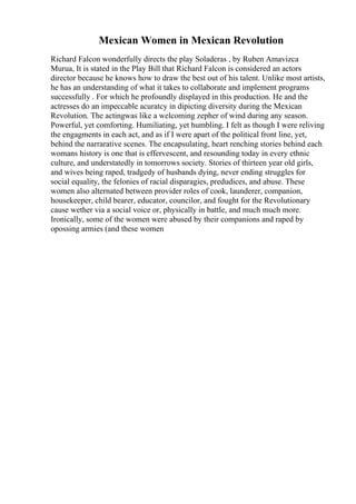 Mexican Women in Mexican Revolution
Richard Falcon wonderfully directs the play Soladeras , by Ruben Amavizca
Murua, It is stated in the Play Bill that Richard Falcon is considered an actors
director because he knows how to draw the best out of his talent. Unlike most artists,
he has an understanding of what it takes to collaborate and implement programs
successfully . For which he profoundly displayed in this production. He and the
actresses do an impeccable acuratcy in dipicting diversity during the Mexican
Revolution. The actingwas like a welcoming zepher of wind during any season.
Powerful, yet comforting. Humiliating, yet humbling. I felt as though I were reliving
the engagments in each act, and as if I were apart of the political front line, yet,
behind the narrarative scenes. The encapsulating, heart renching stories behind each
womans history is one that is effervescent, and resounding today in every ethnic
culture, and understatedly in tomorrows society. Stories of thirteen year old girls,
and wives being raped, tradgedy of husbands dying, never ending struggles for
social equality, the felonies of racial disparagies, predudices, and abuse. These
women also alternated between provider roles of cook, launderer, companion,
housekeeper, child bearer, educator, councilor, and fought for the Revolutionary
cause wether via a social voice or, physically in battle, and much much more.
Ironically, some of the women were abused by their companions and raped by
opossing armies (and these women
 