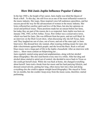 How Did Janis Joplin Influence Popular Culture
In the late 1960 s, the height of her career, Janis Joplin was titled the Queen of
Rock n Roll . To this day, she still lives on as one of the most influential women in
the music industry. Her raspy, blues inspired voice left audiences speechless, and her
success paved the way for the advancement of women in the music industry. Her
lyrics reflected her carefree spirit and love of the blues, but also her opinions on
social and political issues. These positions made her an outcast before her fame,
but today they are part of the reason she is so respected. Janis Joplin was born on
January 19th, 1943, in Port Arthur, Texas. Port Arthur was a conservative town,
which was hard for Janis. She was different from her peers, and not well liked. In
an interview on the Dick Cavett show, when discussing why she left Texas, Janis
said They laughed me out of class, out of town, and out of the state (qtd. in Janis
Interview). She dressed how she wanted, often wearing clothing meant for men; she
didn t discriminate against black people; and she loved the blues. Rock n roll and
blues music were a large part of life in the Joplin s household. After an interview with
Janis s... Show more content on Helpwriting.net ...
Janis regularly started using speed and amphetamines, along with her alcohol
abuse (biography). She also used heroin every once in a while. After her drug and
alcohol abuse started to spiral out of control, she decided to move back to Texas so
she could get herself clean. While she was back at home, she changed everything
about herself. Janis took a break from her music and her hard partying lifestyle, and
dressed conservatively, putting her long, often messy hair into a bun and doing
everything else she could to appear straight laced (biography). She stayed in Texas
for six months, but she couldn t keep away from the music scene, therefore; started
performing
 