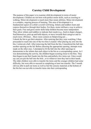 Caretoy Child Development
The purpose of this paper is to examine child development in terms of motor
development. Children are not born with perfect motor skills, such as crawling or
walking. Motor development is much more than innate abilities. Motor development
is a complex, ongoing process of learning. This area of development is a
fundamental aspect of a child s overall well being. Infants and toddlers learn and
express themselves through their bodies. For them, motor skillsare a way to achieve
their goals. Fine and gross motor skills help children become more independent.
They allow infants and toddlers to indicate their needs (e.g., food or diaper change),
feed themselves, pick up and hold objects, or move towards their caregiver and so
much more. (Wittmer... Show more content on Helpwriting.net ...
I shook the bin to get their attention. After noticing that they were watching, I then
proceeded to reach into one of the two bins I created. After placing my arm into the
bin, I retrieved a ball. After removing the ball from the bin, I transferred the ball into
another opening on the lid. Before choosing the appropriate opening, attempts were
made on the other ones. I attempted to fit the ball into the other openings to
demonstrate to the infants that each object in the bin as a corresponding cutout. As I
was demonstrating the activity, the children began scooting closer to the bins. They
then began to put their hands into the bins and pulled a few items out. I then would
say can you put the ball into the hole , or to whatever item they had in their hands.
The older children were able to transfer the items and the younger children had some
difficulty, but were able to succeed in completing at least one transfer. The 5 month
old was able to pull out items as well as feel the sensory materials at the bottom of
the bin but was not able to transfer items into their corresponding
 
