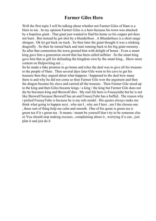 Farmer Giles Hero
Well the first topic I will be talking about whether not Farmer Giles of Ham is a
Hero to me . In my opinion Farmer Giles is a hero because his town was attacked
by a hopeless giant . That giant just wanted to find his home so his copper pot does
not burn . But instead he got shot by a blunderbuss . A Blunderbuss is a short range
shotgun . Ok let get back on track . So then later the giant thought it was a stinking
dragonfly . So then he turned back and start running back to his big giant mommy .
So after that commotion the town greeted him with delight of honor . Even a smart
king gave him a generation sword that has been called tailbiter . So the smart king
gave him that as gift for defending the kingdom own by the smart king... Show more
content on Helpwriting.net ...
So he made a fake promise to go home and relax the deal was to give all his treasure
to the people of Ham . Then several days later Gile went to his cave to get his
treasure then they argued about what happens / happened to the deal how many
there is and why he did not come so then Farmer Gile won the argument and then
the dragon became his slave and carried all the treasure . Then Farmer Gile stood up
to the king and then Giles became kings / a king / the king but Farmer Gile does not
die he becomes king and Beowulf dies . My real life hero is Fouseytube but he is not
like Beowulf because Beowulf has an and FouseyTube has a buffed . The reason why
i picked FouseyTube is because he is my role model . His quotes always make me
think what going to happen next , who am I , why am I here , am I the chosen one
, these sort of thing help me calm and smooth . One of his quote is green tea is
green tea if it s green tea . It means / meant be yourself don t try to be someone else
or You should stop making excuses , complaining about it , worrying if u can , just
plan it and just do it
 