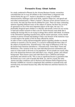 Persuasive Essay About Autism
In a study conducted in Phoenix by the Arizona Business Gazette, researchers
concluded that one in every 68 children in the United States is diagnosed with
Autism before the age of 3. Autism is described as a range of conditions
characterized by challenges with social skills, repetitive behaviors, and speech and
nonverbal communication, ( What is Autism? ). Because of how present Autism is in
our society, the topic has been heavily debated for years. There are many contrasting
opinions regarding different issues on the subject of Autism, but there has yet to be
an agreement on one of the most important aspects of the topic, the cure. It is
profoundly disagreed upon whether it is ethically and morally correct for our society
to fund and conduct research to find a cure for Autism because some think that it
sending the message that we are trying to change these autistic individuals. In relation
to the information regarding neurodiversity and the autism spectrum, society should
continue to pursue research and funding to find a cure because of the numerous ways
it could improve the quality of life for those affected by autism.
In order to form a strong and knowledgeable opinion regarding whether we should
continue to research a cure for autism, it is crucial to understand the basic ideas of
the subject of neurodiversity. Neurodiversity is the range of differences in the way
the human brain functions and behaves. ( Neurodiversity: Some Basic Terms and
Definitions ) This variation in the way each individual processes information and
reacts to it that results in diversity in our population. No two people are exactly alike
due to the distinctions between each individual s race, religion, gender, and cultural
background. These factors cause each individual to have a different and unique
personality and outlook on life. This is seen as significant because it guarantees that
the human race is not a unit of people that think, act, and live exactly the same.
Autism and other conditions such as Dyslexia and Attention Deficit Hyperactivity
Disorder (ADHD) are viewed as components that contribute to neurodiversity and
neurodiversity movement because they affect the behaviors and brain function of a
person. The
 