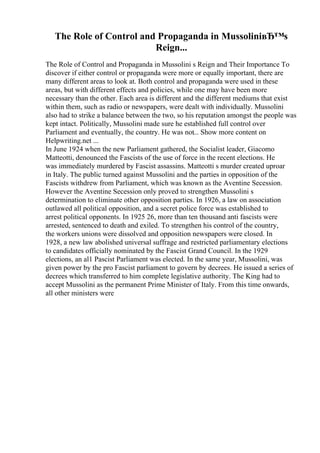 The Role of Control and Propaganda in MussoliniвЂ™s
Reign...
The Role of Control and Propaganda in Mussolini s Reign and Their Importance To
discover if either control or propaganda were more or equally important, there are
many different areas to look at. Both control and propaganda were used in these
areas, but with different effects and policies, while one may have been more
necessary than the other. Each area is different and the different mediums that exist
within them, such as radio or newspapers, were dealt with individually. Mussolini
also had to strike a balance between the two, so his reputation amongst the people was
kept intact. Politically, Mussolini made sure he established full control over
Parliament and eventually, the country. He was not... Show more content on
Helpwriting.net ...
In June 1924 when the new Parliament gathered, the Socialist leader, Giacomo
Matteotti, denounced the Fascists of the use of force in the recent elections. He
was immediately murdered by Fascist assassins. Matteotti s murder created uproar
in Italy. The public turned against Mussolini and the parties in opposition of the
Fascists withdrew from Parliament, which was known as the Aventine Secession.
However the Aventine Secession only proved to strengthen Mussolini s
determination to eliminate other opposition parties. In 1926, a law on association
outlawed all political opposition, and a secret police force was established to
arrest political opponents. In 1925 26, more than ten thousand anti fascists were
arrested, sentenced to death and exiled. To strengthen his control of the country,
the workers unions were dissolved and opposition newspapers were closed. In
1928, a new law abolished universal suffrage and restricted parliamentary elections
to candidates officially nominated by the Fascist Grand Council. In the 1929
elections, an al1 Pascist Parliament was elected. In the same year, Mussolini, was
given power by the pro Fascist parliament to govern by decrees. He issued a series of
decrees which transferred to him complete legislative authority. The King had to
accept Mussolini as the permanent Prime Minister of Italy. From this time onwards,
all other ministers were
 