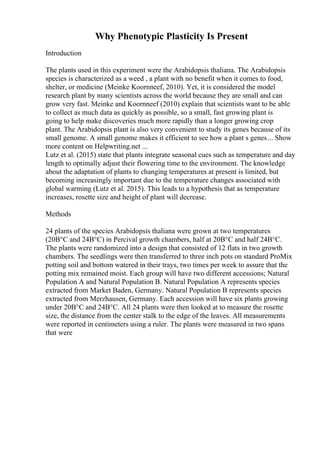 Why Phenotypic Plasticity Is Present
Introduction
The plants used in this experiment were the Arabidopsis thaliana. The Arabidopsis
species is characterized as a weed , a plant with no benefit when it comes to food,
shelter, or medicine (Meinke Koornneef, 2010). Yet, it is considered the model
research plant by many scientists across the world because they are small and can
grow very fast. Meinke and Koornneef (2010) explain that scientists want to be able
to collect as much data as quickly as possible, so a small, fast growing plant is
going to help make discoveries much more rapidly than a longer growing crop
plant. The Arabidopsis plant is also very convenient to study its genes because of its
small genome. A small genome makes it efficient to see how a plant s genes... Show
more content on Helpwriting.net ...
Lutz et al. (2015) state that plants integrate seasonal cues such as temperature and day
length to optimally adjust their flowering time to the environment. The knowledge
about the adaptation of plants to changing temperatures at present is limited, but
becoming increasingly important due to the temperature changes associated with
global warming (Lutz et al. 2015). This leads to a hypothesis that as temperature
increases, rosette size and height of plant will decrease.
Methods
24 plants of the species Arabidopsis thaliana were grown at two temperatures
(20В°C and 24В°C) in Percival growth chambers, half at 20В°C and half 24В°C.
The plants were randomized into a design that consisted of 12 flats in two growth
chambers. The seedlings were then transferred to three inch pots on standard ProMix
potting soil and bottom watered in their trays, two times per week to assure that the
potting mix remained moist. Each group will have two different accessions; Natural
Population A and Natural Population B. Natural Population A represents species
extracted from Market Baden, Germany. Natural Population B represents species
extracted from Merzhausen, Germany. Each accession will have six plants growing
under 20В°C and 24В°C. All 24 plants were then looked at to measure the rosette
size, the distance from the center stalk to the edge of the leaves. All measurements
were reported in centimeters using a ruler. The plants were measured in two spans
that were
 
