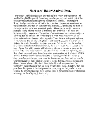 Marquardt Beauty Analysis Essay
The number 1.618:1 is the golden ratio that defines beauty and the number 1.681
is called the phi (Marquardt). Everything must be proportioned by this ratio to be
considered beautiful according to the mathematical formula. The Marquardt
Beauty Analysis website mentions that there are two components contributed to
the ideal beauty, and they are symmetry and harmony. After resizing the mask to
the subject s face, the result was nearly perfect. However, the subject has some
problems fitting into the outlines of the mask. The eyebrows of the mask are
below the subject s eyebrows. The outline of the mask does not cover the subject s
lower lip. For the anaface site, it was simple to work with. First, check on the
terms and conditions. Second, select a gender. Third, browse and upload a picture
of your choice. The last step is to place 17 dots accordingly, and then click next to
find out the result. The subject received a score of 7.49 out of 10 on the anaface
site. The website also lists the reasons why the face received the score, such as the
ratio of your face width to nose width is nearly ideal or your nose is too wide for
your mouth. Three trials were done on... Show more content on Helpwriting.net ...
Henceforth, they could pass down their genes to their offspring. Little et al. (2011)
claimed that there are two broadly benefits of choosing an attractive mate: 1) a
direct benefit where the perceiver gains for themselves, and 2) an indirect benefit
where the perceiver gains genetic benefits to their offspring. Because humans are
choosy, people who are objectively beautiful will be advantageous over the
unattractive people because they are more preferred as a mate. Therefore, they can
pass down their genes to the next generation. Also, they are likely to be chosen
because the attractive people s faces showed traits of parasite resistance, which is an
advantage for the offspring (Little et al.,
 