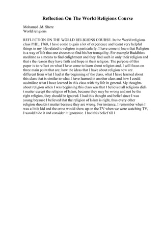 Reflection On The World Religions Course
Mohamed .M. Shere
World religions
REFLECTION ON THE WORLD RELIGIONS COURSE. In the World religions
class PHIL 1760, I have come to gain a lot of experience and learnt very helpful
things in my life related to religion in particularly. I have come to learn that Religion
is a way of life that one chooses to find his/her tranquility. For example Buddhists
meditate as a means to find enlightment and they find such in only their religion and
that s the reason they have faith and hope in their religion. The purpose of this
paper is to reflect on what I have come to learn about religion and, I will focus on
three main point that are; how the ideas that I have about religion now are
different from what I had at the beginning of the class, what I have learned about
this class that is similar to what I have learned in another class and how I could
assimilate what I have learned in this class with my life in general. My thoughts
about religion when I was beginning this class was that I believed all religions didn
t matter except the religion of Islam, because they may be wrong and not be the
right religion, they should be ignored. I had this thought and belief since I was
young because I believed that the religion of Islam is right, thus every other
religion shouldn t matter because they are wrong. For instance, I remember when I
was a little kid and the cross would show up on the TV when we were watching TV,
I would hide it and consider it ignorance. I had this belief till I
 