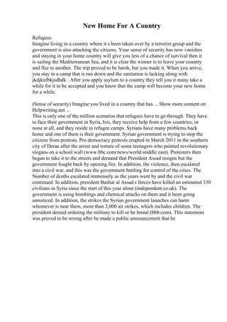 New Home For A Country
Refugees
Imagine living in a country where it s been taken over by a terrorist group and the
government is also attacking the citizens. Your sense of security has now vanishes
and staying in your home country will give you less of a chance of survival then it
is sailing the Mediterranean Sea, and it is clear the winner is to leave your country
and flee to another. The trip proved to be harsh, but you made it. When you arrive,
you stay in a camp that is run down and the sanitation is lacking along with
jkdjknfbkjsdbdk . After you apply asylum to a country they tell you it many take a
while for it to be accepted and you know that the camp will become your new home
for a while.
(Sense of security) Imagine you lived in a country that has ... Show more content on
Helpwriting.net ...
This is only one of the million scenarios that refugees have to go through. They have
to face their government in Syria, Isis, they receive help from a few countries, or
none at all, and they reside in refugee camps. Syrians have many problems back
home and one of them is their government. Syrian government is trying to stop the
citizens from protests. Pro democracy protests erupted in March 2011 in the southern
city of Deraa after the arrest and torture of some teenagers who painted revolutionary
slogans on a school wall (www.bbc.com/news/world middle east). Protesters then
began to take it to the streets and demand that President Assad resigns but the
government fought back by opening fire. In addition, the violence, then escalated
into a civil war, and this was the government battling for control of the cities. The
Number of deaths escalated immensely as the years went by and the civil war
continued. In addition, president Bashar al Assad s forces have killed an estimated 330
civilians in Syria since the start of this year alone (independent.co.uk). The
government is using bombings and chemical attacks on them and it been going
unnoticed. In addition, the strikes the Syrian government launches can harm
whomever is near them, more than 2,000 air strikes, which includes children. The
president denied ordering the military to kill or be brutal (bbb.com). This statement
was proved to be wrong after he made a public announcement that he
 