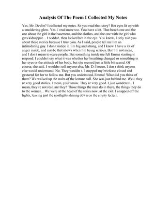 Analysis Of The Poem I Collected My Notes
Yes, Mr. Devlin? I collected my notes. So you read that story? Her eyes lit up with
a smoldering glow. Yes. I read more too. You have a lot. That beach one and the
one about the girl in the basement, and the clothes, and the one with the girl who
gets kidnapped... I nodded, then looked her in the eye. You know, I only told you
about those stories because I trust you. As I said, people tell me I m an
intimidating guy. I don t notice it. I m big and strong, and I know I have a lot of
anger inside, and maybe that shows when I m being serious. But I m not mean,
and I don t mean to scare people. But something inside me felt Emma starting to
respond. I couldn t say what it was whether her breathing changed or something in
her eyes or the attitude of her body, but she seemed just a little bit scared. Of
course, she said. I wouldn t tell anyone else, Mr. D. I mean, I don t think anyone
else would understand. No. They wouldn t. I snapped my briefcase closed and
gestured for her to follow me. But you understood, Emma? What did you think of
them? We walked up the stairs of the lecture hall. She was just behind me. Well, they
re very good stories. I mean, your know. They re very good. I just wondered... I
mean, they re not real, are they? Those things the men do in there, the things they do
to the women... We were at the head of the stairs now, at the exit. I snapped off the
lights, leaving just the spotlights shining down on the empty lectern.
 