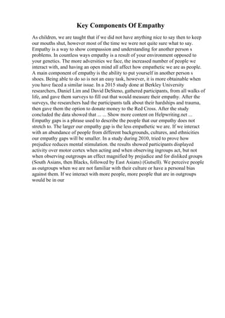 Key Components Of Empathy
As children, we are taught that if we did not have anything nice to say then to keep
our mouths shut, however most of the time we were not quite sure what to say.
Empathy is a way to show compassion and understanding for another person s
problems. In countless ways empathy is a result of your environment opposed to
your genetics. The more adversities we face, the increased number of people we
interact with, and having an open mind all affect how empathetic we are as people.
A main component of empathy is the ability to put yourself in another person s
shoes. Being able to do so is not an easy task, however, it is more obtainable when
you have faced a similar issue. In a 2015 study done at Berkley University
researchers, Daniel Lim and David DeSteno, gathered participants, from all walks of
life, and gave them surveys to fill out that would measure their empathy. After the
surveys, the researchers had the participants talk about their hardships and trauma,
then gave them the option to donate money to the Red Cross. After the study
concluded the data showed that ... ... Show more content on Helpwriting.net ...
Empathy gaps is a phrase used to describe the people that our empathy does not
stretch to. The larger our empathy gap is the less empathetic we are. If we interact
with an abundance of people from different backgrounds, cultures, and ethnicities
our empathy gaps will be smaller. In a study during 2010, tried to prove how
prejudice reduces mental stimulation. the results showed participants displayed
activity over motor cortex when acting and when observing ingroups act, but not
when observing outgroups an effect magnified by prejudice and for disliked groups
(South Asians, then Blacks, followed by East Asians) (Gutsell). We perceive people
as outgroups when we are not familiar with their culture or have a personal bias
against them. If we interact with more people, more people that are in outgroups
would be in our
 