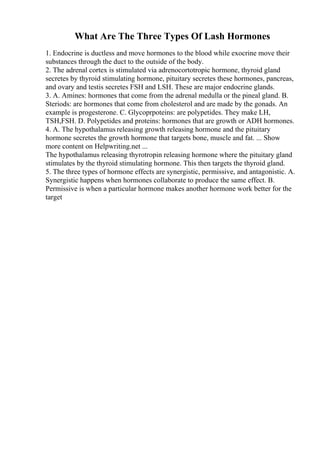 What Are The Three Types Of Lash Hormones
1. Endocrine is ductless and move hormones to the blood while exocrine move their
substances through the duct to the outside of the body.
2. The adrenal cortex is stimulated via adrenocortotropic hormone, thyroid gland
secretes by thyroid stimulating hormone, pituitary secretes these hormones, pancreas,
and ovary and testis secretes FSH and LSH. These are major endocrine glands.
3. A. Amines: hormones that come from the adrenal medulla or the pineal gland. B.
Steriods: are hormones that come from cholesterol and are made by the gonads. An
example is progesterone. C. Glycoprpoteins: are polypetides. They make LH,
TSH,FSH. D. Polypetides and proteins: hormones that are growth or ADH hormones.
4. A. The hypothalamus releasing growth releasing hormone and the pituitary
hormone secretes the growth hormone that targets bone, muscle and fat. ... Show
more content on Helpwriting.net ...
The hypothalamus releasing thyrotropin releasing hormone where the pituitary gland
stimulates by the thyroid stimulating hormone. This then targets the thyroid gland.
5. The three types of hormone effects are synergistic, permissive, and antagonistic. A.
Synergistic happens when hormones collaborate to produce the same effect. B.
Permissive is when a particular hormone makes another hormone work better for the
target
 