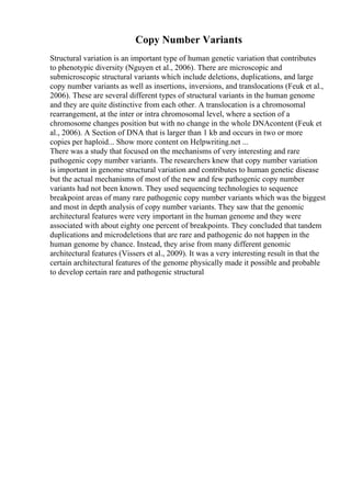 Copy Number Variants
Structural variation is an important type of human genetic variation that contributes
to phenotypic diversity (Nguyen et al., 2006). There are microscopic and
submicroscopic structural variants which include deletions, duplications, and large
copy number variants as well as insertions, inversions, and translocations (Feuk et al.,
2006). These are several different types of structural variants in the human genome
and they are quite distinctive from each other. A translocation is a chromosomal
rearrangement, at the inter or intra chromosomal level, where a section of a
chromosome changes position but with no change in the whole DNAcontent (Feuk et
al., 2006). A Section of DNA that is larger than 1 kb and occurs in two or more
copies per haploid... Show more content on Helpwriting.net ...
There was a study that focused on the mechanisms of very interesting and rare
pathogenic copy number variants. The researchers knew that copy number variation
is important in genome structural variation and contributes to human genetic disease
but the actual mechanisms of most of the new and few pathogenic copy number
variants had not been known. They used sequencing technologies to sequence
breakpoint areas of many rare pathogenic copy number variants which was the biggest
and most in depth analysis of copy number variants. They saw that the genomic
architectural features were very important in the human genome and they were
associated with about eighty one percent of breakpoints. They concluded that tandem
duplications and microdeletions that are rare and pathogenic do not happen in the
human genome by chance. Instead, they arise from many different genomic
architectural features (Vissers et al., 2009). It was a very interesting result in that the
certain architectural features of the genome physically made it possible and probable
to develop certain rare and pathogenic structural
 