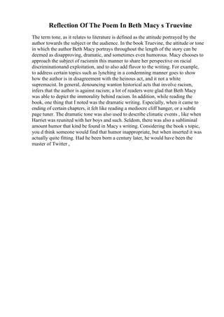 Reflection Of The Poem In Beth Macy s Truevine
The term tone, as it relates to literature is defined as the attitude portrayed by the
author towards the subject or the audience. In the book Truevine, the attitude or tone
in which the author Beth Macy portrays throughout the length of the story can be
deemed as disapproving, dramatic, and sometimes even humorous. Macy chooses to
approach the subject of racismin this manner to share her perspective on racial
discriminationand exploitation, and to also add flavor to the writing. For example,
to address certain topics such as lynching in a condemning manner goes to show
how the author is in disagreement with the heinous act, and it not a white
supremacist. In general, denouncing wanton historical acts that involve racism,
infers that the author is against racism; a lot of readers were glad that Beth Macy
was able to depict the immorality behind racism. In addition, while reading the
book, one thing that I noted was the dramatic writing. Especially, when it came to
ending of certain chapters, it felt like reading a mediocre cliff hanger, or a subtle
page tuner. The dramatic tone was also used to describe climatic events , like when
Harriet was reunited with her boys and such. Seldom, there was also a subliminal
amount humor that kind be found in Macy s writing. Considering the book s topic,
you d think someone would find that humor inappropriate, but when inserted it was
actually quite fitting. Had he been born a century later, he would have been the
master of Twitter ,
 