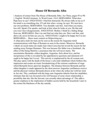 House Of Bernarda Alba
| Analysis of extract from The House of Bernarda Alba | Act Three, pages 95 to 99|
| | English: World Literature: 2c Word Count: 1414 | BERNARDA: What does
Pepe have to say? ANGUSTIAS: I find him distracted. He always talks to me as if
his mind is on something else. If I ask him what s wrong, he says: We men have
our own problems. BERNARDA: You shouldn t ask him. And when you marry,
less still. Speak if he speaks, and look at him when he looks at you. Do that and
you won t have disagreements. ANGUSTIAS: Mother, I think he s hiding things
from me. BERNARDA: Don t try and find out what they are. Don t ask him, and,
above all, never let him see you cry. ANGUSTIAS: I ought to be happy but I m not.
BERNARDA:... Show more content on Helpwriting.net ...
A whip and a mule for men can be seen as the reason for Angustias timid
communications with Pepe el Romano as seen in the extract. Moreover, Bernarda
s ideals on social status are made clear when Lorca has her reveal the reason for her
sending away Enrique Humanes. This was because His father was a farmhand , the
effect of this being Martirio s assurances that she will never marry. The
uncertainties Bernarda s eldest daughter, Angustias, feels about love, and her
inexperience of this is revealed by her apprehensive questions and statement of I
ought to be happy but I m not . This naivety is emphasised by the all woman cast.
The play opens with the death of the house s sole male inhabitant which furthers this
impression and creates an ironic foreshadowing of the extreme conditions of siege
which Bernarda forces upon her daughters. The distance between Bernarda and her
eldest daughter is made apparent by the short answers Angustias confidences receive
and the physical violence Bernarda directs at her when she strikes her with her stick
in Act one. This, combined with the large sum Angustias inherits from her stepfather,
intimates that she was favoured in his will because of some closer relationship; a
possibility that she, like the Servant, was sexually taken advantage of. This adds a
greater emphasis to the implication of hidden secrets held by the household. Later in
the extract the blackness of the sky outside,
 