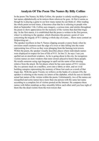Analysis Of The Poem The Names By Billy Collins
In the poem The Names, by Billy Collins, the speaker is calmly recalling people s
last names alphabetically as he notices them wherever he goes. At first it seems as
though he is playing a game to see how many names he can think of. After reading
the whole poem several times, it becomes clear that he is referring to people who
died on September 11th. Collins uses imagery, a serious tone, and similes throughout
the poem to show appreciation for the memory of the victims that died that tragic
day. In the first stanza, it is established that the poem is written in the first person,
when I is referring to the speaker, which illustrates this person s point of view
concerning the tragedy of 9/11 during a whole day of events.... Show more content on
Helpwriting.net ...
The speaker recollects in line 9, Names slipping around a watery bend, when he
envisions small creatures near the edge of a river or lake falling into the water
representing loss of lives as they were plunging from the burning twin towers.
Within the poem, the speaker visually describes places where individuals names
were displayed in respect for loss of life of 9/11. In line 21, he says: I see you
spelled out on storefront windows. As he is going about in the city, he recognizes
victims names on store windows that store owners placed to honor those people.
He recalls someone using sign language to spell out the name of her missing
relative from the attack. He list places where he has seen names of 9/11 victims
like in a picture stuck on a mailbox, sewn into a fabric or shirt, and on vivid
building canopies representing the memory of those lost souls as a result of that
tragic day. With the quote Twenty six willows on the banks of a stream (10), the
speaker is referring to the twenty six letters of the alphabet, which he uses to identify
actual last names of the victims within the poem. Unfortunately, two of the names are
misspelled and some names have more than one person with the same last name
according to a complete list of victims posted on the Internet. He compares these
names with fallen raindrops as they smoothly follow each other until you lose sight of
them like the dead victims from the twin towers that
 