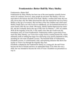 Frankenstein s Better Half By Mary Shelley
Frankenstein s Better Half
Frankenstein by Mary Shelley has been one of the most popular scientific horror
stories for centuries; however, many people do not know that Shelley s life was
equivalent to the horrors she tells in her book. Shelley s mother died when she was
only eleven days old. Her father disowned her after she married her true love Percy
Shelley at the age of seventeen. She lost three of her four children and a half sister.
Shelley finally had a son who lived on to adulthood; yet, her husband drowned in a
storm shortly after the son s birth. Obviously, Shelley battled depression her entire
life, and she eventually died at the age of fifty four on February 1, 1851 in London.
With all the tragedies in her life, it only makes since that she would write the
horrendous story of Victor Frankenstein. Frankenstein suffers a great deal of loss,
much like Mary Shelley; yet Victor tries to play God by creating human life, which
ultimately leads to nothing but tragic loss and losing every person important to him,
including his sole mate Elizabeth Lavenza. The beautiful bride of Frankenstein,
Elizabeth Lavenza, is a kind hearted, calm, and nurturing character that shows her
loyalty to Victor even through the tragedies they face.
Elizabeth is adopted by the Frankenstein family as a young girl; she and Victor
become the best of friends and have an undeniable bond. Even when she was a
child, she was intended to become the wife of Victor. Elizabeth was presented in a
way to
 