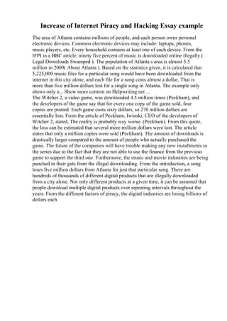 Increase of Internet Piracy and Hacking Essay example
The area of Atlanta contains millions of people, and each person owns personal
electronic devices. Common electronic devices may include: laptops, phones,
music players, etc. Every household contains at least one of each device. From the
IFPI in a BBC article, ninety five percent of music is downloaded online illegally (
Legal Downloads Swamped ). The population of Atlanta s area is almost 5.5
million in 2009( About Atlanta ). Based on the statistics given, it is calculated that
5,225,000 music files for a particular song would have been downloaded from the
internet in this city alone, and each file for a song costs almost a dollar. That is
more than five million dollars lost for a single song in Atlanta. The example only
shows only a... Show more content on Helpwriting.net ...
The Witcher 2, a video game, was downloaded 4.5 million times (Peckham), and
the developers of the game say that for every one copy of the game sold, four
copies are pirated. Each game costs sixty dollars, so 270 million dollars are
essentially lost. From the article of Peckham, Iwinski, CEO of the developers of
Witcher 2, stated, The reality is probably way worse. (Peckham). From this quote,
the loss can be estimated that several more million dollars were lost. The article
states that only a million copies were sold (Peckham). The amount of downloads is
drastically larger compared to the amount of people who actually purchased the
game. The future of the companies will have trouble making any new installments to
the series due to the fact that they are not able to use the finance from the previous
game to support the third one. Furthermore, the music and movie industries are being
punched in their guts from the illegal downloading. From the introduction, a song
loses five million dollars from Atlanta for just that particular song. There are
hundreds of thousands of different digital products that are illegally downloaded
from a city alone. Not only different products at a given time, it can be assumed that
people download multiple digital products over repeating intervals throughout the
years. From the different factors of piracy, the digital industries are losing billions of
dollars each
 
