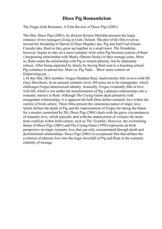 Disco Pig Romanticism
The Tragic Irish Romance: A Film Review of Disco Pigs (2001)
The film, Disco Pigs (2001), by director Kirsten Sheridan presents the tragic
romance of two teenagers living in Cork, Ireland. The plot of the film revolves
around the friendship of Darren (Cillian Murphy) aka. Pig and SinГ©ad (Elaine
Cassidy) aka. Runt as they grow up together in a small town. The friendship,
however, begins to take on a more romantic twist when Pig becomes jealous of Runt
s burgeoning relationship with Marky (Darren Healy) in their teenage years. More
so, Runt wants the relationship with Pig to remain platonic, but he adamantly
refuses. After being separated by family by having Runt sent to a boarding school,
Pig continues to pursue her. More so, Pig finds ... Show more content on
Helpwriting.net ...
). In this film, IRA member, Fergus (Stephen Rea), inadvertently falls in love with Dil
(Jaye Davidson). In an unusual romantic twist, Dil turns out to be transgender, which
challenges Fergus heterosexual identity. Ironically, Fergus eventually falls in love
with Dil, which is not unlike the transformation of Pig s platonic relationships into a
romantic interest in Runt. Although The Crying Game deals primarily with
transgender relationships, it is apparent tht both films define romantic love within the
context of Irish culture. These films present the calamitous nature of tragic love,
which defines the death of Pig and the imprisonment of Fergus for taking the blame
for a murder committed by Dil. Disco Pigs (2001) deals with the grave circumstances
of romantic love, which typically deal with the undercurrent of violence tht stems
from conflicts within Irish culture, such as The Troubles. However, the overarching
theme of Disco Pigs (2001) and The Crying Game (1992) represents an Irish
perspective on tragic romantic love that can only consummated through death and
dysfunctional relationships. Disco Pigs (2001) is exceptional film that defines the
evolution of platonic love into the tragic downfall of Pig and Runt in the romantic
calamity of teenage
 