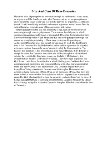 Pros And Cons Of Rene Descartes
Descartes ideas of perception are presented through his meditations. In this essay,
an argument will be developed as to what Descartes views on our perception are
and what are the issues in the way in which he delivers his arguments. Meditations
from I IV will be critically analyzed and counter arguments as well as the flaws in
which Descartes comes to some of his conclusions and claims.
The term perception is the idea that the ability to see, hear, or become aware of
something through our everyday senses. These senses then help one in which
something is regarded, understood, or interpreted. Descartes, first meditation starts
off by questioning which of our beliefs are true and if our perception through our
senses are enough in perceiving ... Show more content on Helpwriting.net ...
At this point Descartes notes that though he was made by God. The first thing to
note is that Descartes has decided that God exists and his arguments for why God
exits are explained through the use of s method called the Cartesian circle. The
basis of this argument is that Descartes is a clear minded human. It it s difficult to
accept the claim that Descartes has a clear and distinct thoughts in his mind and
whether he is entitled to this claim. In denying his beliefs Meditation 1, it is
evident that his belief of God was never denied. There have been arguments that
God doesn t exist due to the definition in which God is given. God is defined as an
omnibenevolent, omnipotent and omniscient being with other characteristics that
make him perfect. Due to this definition of God, Descartes argues that God is
incapable of being a deceiver to Descartes and his thoughts. Humans are too
defined as being extensions of God. If we are all extensions of God, then there are
flaws to God as showcased in the way humans behave. Imperfections in the world
created by God who is defined to have the power to eradicate that of evil (or the evil
being) highlight that God is therefore not omnipotent. Descartes brings in the idea of
the evil being, being able to deceive Descartes thoughts. This then contradicts the idea
of Descartes
 