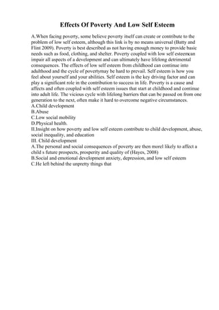 Effects Of Poverty And Low Self Esteem
A.When facing poverty, some believe poverty itself can create or contribute to the
problem of low self esteem, although this link is by no means universal (Batty and
Flint 2009). Poverty is best described as not having enough money to provide basic
needs such as food, clothing, and shelter. Poverty coupled with low self esteemcan
impair all aspects of a development and can ultimately have lifelong detrimental
consequences. The effects of low self esteem from childhood can continue into
adulthood and the cycle of povertymay be hard to prevail. Self esteem is how you
feel about yourself and your abilities. Self esteem is the key driving factor and can
play a significant role in the contribution to success in life. Poverty is a cause and
affects and often coupled with self esteem issues that start at childhood and continue
into adult life. The vicious cycle with lifelong barriers that can be passed on from one
generation to the next, often make it hard to overcome negative circumstances.
A.Child development
B.Abuse
C.Low social mobility
D.Physical health.
II.Insight on how poverty and low self esteem contribute to child development, abuse,
social inequality, and education
III. Child development
A.The personal and social consequences of poverty are then morel likely to affect a
child s future prospects, prosperity and quality of (Hayes, 2008)
B.Social and emotional development anxiety, depression, and low self esteem
C.He left behind the unpretty things that
 