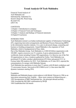 Trend Analysis Of Tech Mahindra
Financial Trend Analysis of
Tech Mahindra Ltd.
Submitted By: Submitted To:
Soumil Ahuja Ms. Preeti Garg
B.com(F IA)
(2015 18)
CONTENTS
1.Chapter 1 Introduction to company
2.Chapter 2 Financial Tools and Techniques
3.Chapter 3 Analysis and findings of Financial statements
4.Chapter4 Conclusion
INTRODUCTION
Tech Mahindra Limited is an Indian multinational supplier of Information Technology
(IT), organizing innovation arrangements and Business Process Outsourcing (BPO)
to the information transfers industry. It is a pro in advanced change, counseling and
business re building arrangements. Anand Mahindra is the originator of Tech
Mahindra, which is headquartered at Pune, India.
Part of the Mahindra Group, Tech Mahindra is a US$3.68 billion organization with
105,000+ experts crosswise over 51 countries. It gives administrations to 788
worldwide clients including Fortune 500 organizations. It is likewise one of the Fab
50 organizations in Asia, a rundown gathered by Forbes. Tech Mahindra was
positioned #5 in India s product administrations (IT) firms and general #111 in
Fortune India 500 rundown for 2012. Tech Mahindra, on 25 June 2013, reported the
consummation of a merger with Mahindra Satyam.
Tech Mahindra has operations in more than 51 nations with 40 deals workplaces and
72 conveyance focuses. Surveyed at SEI CMMi Level 5, it has more than 800
dynamic customers starting 2016.
Foundation
Mahindra and Mahindra began a joint endeavor with British Telecom in 1986 as an
innovation outsourcing firm. English ... Show more content on Helpwriting.net ...
1993 Incorporation of MBT International Inc., the principal abroad auxiliary
1994 Awarded the ISO 9001 confirmation by BVQI
1995 Established the UK branch
 
