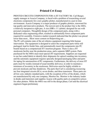 Printed Crt Essay
PRINTED CIRCUITS COMPONENTS FOR A JIT FACTORY Mr. Carl Burger,
supply manager at Acacia Company, is faced with a problem of researching several
electronic components for a new graphic plotter, manufactured in a just in time
environment. Acacia Company is a major producer of graphic plotters, renowned for
top quality and innovative products. The newest unit in the product line is the 440A,
a relatively inexpensive eight pen, A size (8ВЅ x 11 ) plotter, designed for use with
personal computers. Thoughtful design of the component parts, along with a
dedicated value engineering effort, resulted in substantially fewer component parts
required for assembly. Extensive market research indicated that the plotter was priced
lower than most... Show more content on Helpwriting.net ...
The PC cell contains state of the art robotics equipment requiring little human
intervention. The equipment is designed to select the component parts while still
packaged, load its feeder bins, and automatically insert the components into PC
boards based on a computerized XY insertion program. There is also a JIT
stockroom facility near the production areas, and a separate MRP system. Parts
purchased for the 440A must meet special JIT requirements. Suppliers are requested
to use bar coded labels to identify their shipments for optical wanding into inventory,
and the automatic equipment requires specially designed packaging tubes and parts
for taping for autoinsertion of PC components. Furthermore, the delivery of most JIT
parts must be weekly (instead of usual monthly delivery), in order to maintain a
minimum of inventory in the stockroom. Deliveries must be highly reliable to
prevent stockouts and line shutdowns. The parts that Carl is considering resourcing
are four integrated circuits (ICs), seven diodes, and three transistors. These parts are
all low cost, industry standard parts, with the exception of five of the diodes, which
are manufactured by only one company, Monitor Inc. Monitor is the industry leader
in diodes and transistors and supplies Acacia with quality parts at competitive prices
for other plotters. While the 440A was still in the design phase, Carl and the electrical
engineers began preliminary
 