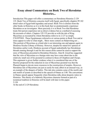 Essay about Commentary on Book Two of Herodotus
Histories...
Introduction This paper will offer a commentary on Herodotus Histories 2.129
135. Book Two of Histories concerns itself with Egypt; specifically chapters 99 182
detail rulers of Egypt both legendary and actual. Book Two is distinct from the
other books in Histories as it is in this book that we predominantly experience
Herodotus as an investigator. More precisely it is in Book Two that Herodotus
treats first person experience not as direct evidence but as a method of assessing
the accounts of others. Chapters 129 135 provide us with the tale of King
Mycerinus as recounted by whom Herodotus refers to in 2.127 as simply
Г†GYPTIOI . These Egyptiansare referred to at various points in Book Two and at
times appear to refer to what might... Show more content on Helpwriting.net ...
This portrait of Mycerinus as a kind ruler is an interesting one and appears again in
Diodorus Siculus Library of History. However, despite his stated low opinion of
Herodotus earlier work, Diodorus account of Egypt undoubtedly has Herodotean
threads running through it and for this reason alone cannot be used to support the
story of Mycerinus presented in Herodotus Histories. Alan B. Lloyd has suggested
that the view of Mycerinus as a benign ruler may have come about due to the
relatively small size of his pyramid in contrast to those of Chephren and Cheops.
This argument is given further credence when it is considered that one of the
theories proposed for the reduction in size of Mycerinus pyramid was that the
Pharaoh began to devote more resources to the construction of temples. However,
Herodotus tale of Mycerinus can just as easily be read, albeit in an unusual way, as
an example of the dangers of hubris. This tale also contains some of the motifs and
anti motifs of tyrants as described in the speech of Otanes at 3.80. The conventions
in Otanes speech appear frequently when Herodotus talks about despotic rulers in
Histories. This theory of a hubristic Mycerinus character formed as part of a
tyrannical tradition in Histories will be dealt with later in this paper.
2.130
At the end of 2.129 Herodotus
 