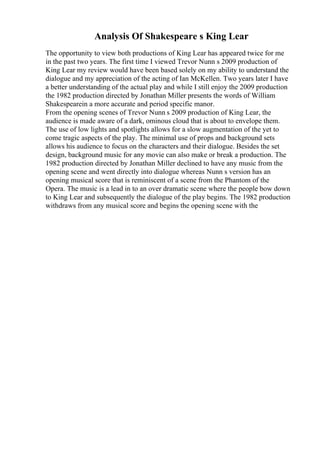 Analysis Of Shakespeare s King Lear
The opportunity to view both productions of King Lear has appeared twice for me
in the past two years. The first time I viewed Trevor Nunn s 2009 production of
King Lear my review would have been based solely on my ability to understand the
dialogue and my appreciation of the acting of Ian McKellen. Two years later I have
a better understanding of the actual play and while I still enjoy the 2009 production
the 1982 production directed by Jonathan Miller presents the words of William
Shakespearein a more accurate and period specific manor.
From the opening scenes of Trevor Nunn s 2009 production of King Lear, the
audience is made aware of a dark, ominous cloud that is about to envelope them.
The use of low lights and spotlights allows for a slow augmentation of the yet to
come tragic aspects of the play. The minimal use of props and background sets
allows his audience to focus on the characters and their dialogue. Besides the set
design, background music for any movie can also make or break a production. The
1982 production directed by Jonathan Miller declined to have any music from the
opening scene and went directly into dialogue whereas Nunn s version has an
opening musical score that is reminiscent of a scene from the Phantom of the
Opera. The music is a lead in to an over dramatic scene where the people bow down
to King Lear and subsequently the dialogue of the play begins. The 1982 production
withdraws from any musical score and begins the opening scene with the
 