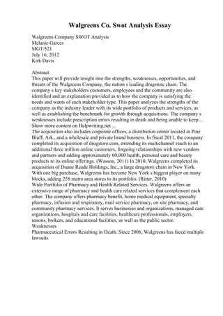 Walgreens Co. Swot Analysis Essay
Walgreens Company SWOT Analysis
Melanie Garces
MGT/521
July 16, 2012
Kirk Davis
Abstract
This paper will provide insight into the strengths, weaknesses, opportunities, and
threats of the Walgreens Company, the nation s leading drugstore chain. The
company s key stakeholders customers, employees and the community are also
identified and an explanation provided as to how the company is satisfying the
needs and wants of each stakeholder type. This paper analyzes the strengths of the
company as the industry leader with its wide portfolio of products and services, as
well as establishing the benchmark for growth through acquisitions. The company s
weaknesses include prescription errors resulting in death and being unable to keep ...
Show more content on Helpwriting.net ...
The acquisition also includes corporate offices, a distribution center located in Pine
Bluff, Ark., and a wholesale and private brand business. In fiscal 2011, the company
completed its acquisition of drugstore.com, extending its multichannel reach to an
additional three million online customers, forgoing relationships with new vendors
and partners and adding approximately 60,000 health, personal care and beauty
products to its online offerings. (Wasson, 2011) In 2010, Walgreens completed its
acquisition of Duane Reade Holdings, Inc., a large drugstore chain in New York.
With one big purchase, Walgreens has become New York s biggest player on many
blocks, adding 258 metro area stores to its portfolio. (Ritter, 2010)
Wide Portfolio of Pharmacy and Health Related Services. Walgreens offers an
extensive range of pharmacy and health care related services that complement each
other. The company offers pharmacy benefit, home medical equipment, specialty
pharmacy, infusion and respiratory, mail service pharmacy, on site pharmacy, and
community pharmacy services. It serves businesses and organizations, managed care
organizations, hospitals and care facilities, healthcare professionals, employers,
unions, brokers, and educational facilities, as well as the public sector.
Weaknesses
Pharmaceutical Errors Resulting in Death. Since 2006, Walgreens has faced multiple
lawsuits
 