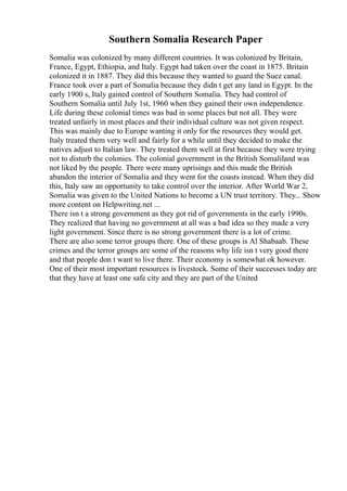 Southern Somalia Research Paper
Somalia was colonized by many different countries. It was colonized by Britain,
France, Egypt, Ethiopia, and Italy. Egypt had taken over the coast in 1875. Britain
colonized it in 1887. They did this because they wanted to guard the Suez canal.
France took over a part of Somalia because they didn t get any land in Egypt. In the
early 1900 s, Italy gained control of Southern Somalia. They had control of
Southern Somalia until July 1st, 1960 when they gained their own independence.
Life during these colonial times was bad in some places but not all. They were
treated unfairly in most places and their individual culture was not given respect.
This was mainly due to Europe wanting it only for the resources they would get.
Italy treated them very well and fairly for a while until they decided to make the
natives adjust to Italian law. They treated them well at first because they were trying
not to disturb the colonies. The colonial government in the British Somaliland was
not liked by the people. There were many uprisings and this made the British
abandon the interior of Somalia and they went for the coasts instead. When they did
this, Italy saw an opportunity to take control over the interior. After World War 2,
Somalia was given to the United Nations to become a UN trust territory. They... Show
more content on Helpwriting.net ...
There isn t a strong government as they got rid of governments in the early 1990s.
They realized that having no government at all was a bad idea so they made a very
light government. Since there is no strong government there is a lot of crime.
There are also some terror groups there. One of these groups is Al Shabaab. These
crimes and the terror groups are some of the reasons why life isn t very good there
and that people don t want to live there. Their economy is somewhat ok however.
One of their most important resources is livestock. Some of their successes today are
that they have at least one safe city and they are part of the United
 