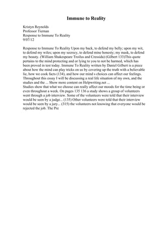 Immune to Reality
Kristyn Reynolds
Professor Tiernan
Response to Immune To Reality
9/07/12
Response to Immune To Reality Upon my back, to defend my belly; upon my wit,
to defend my wiles; upon my secrecy, to defend mine honesty; my mask, to defend
my beauty. (William Shakespeare Troilus and Cressida) (Gilbert 133)This quote
pertains to the mind protecting and or lying to you to not be harmed, which has
been proved in test today. Immune To Reality written by Daniel Gilbert is a piece
about how the mind can play tricks on us by covering up the truth with a believable
lie, how we cook facts (134), and how our mind s choices can affect our feelings.
Throughout this essay I will be discussing a real life situation of my own, and the
studies and the ... Show more content on Helpwriting.net ...
Studies show that what we choose can really affect our moods for the time being or
even throughout a week. On pages 135 136 a study shows a group of volunteers
went through a job interview. Some of the volunteers were told that their interview
would be seen by a judge... (135) Other volunteers were told that their interview
would be seen by a jury... (315) the volunteers not knowing that everyone would be
rejected the job. The Pre
 