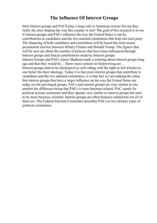 The Influence Of Interest Groups
Intro Interest groups and PACS play a large role in American society but are they
really the ones shaping the way this country is run? The goal of this research is to see
if interest groups and PACs influence the way the United States is ran by
contributions to candidates and the two national committees that help run each party.
The financing of both candidates and committees will be based the most recent
presidential election between Hillary Clinton and Donald Trump. The figures that
will be seen are about the number of policies that have been influenced through
Interest groups and finical contributions made by Interest groups.
Interest Groups and PACs James Madison made a warning about interest groups long
ago and that they would be ... Show more content on Helpwriting.net ...
Interest groups tend to be ideological as well siding with the right or left whichever
one better fits their ideology. Today it is that most interest groups that contribute to
candidates and the two national committees, it is that fact we are making the claim
that interest groups that have a larger influence on the way the United States are
today are the privileged groups. PACs and interest groups are very similar to one
another the difference being that PACs is more business related. PAC stands for
political actions committee and they operate very similar to interest groups but tend
to be more business oriented. Interest groups are often business related but not all of
them are. The Federal Election Committee describes PACs as two distinct types of
political committees
 