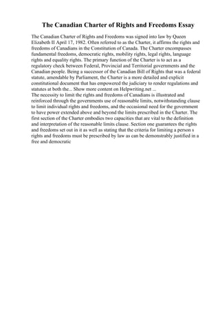 The Canadian Charter of Rights and Freedoms Essay
The Canadian Charter of Rights and Freedoms was signed into law by Queen
Elizabeth II April 17, 1982. Often referred to as the Charter, it affirms the rights and
freedoms of Canadians in the Constitution of Canada. The Charter encompasses
fundamental freedoms, democratic rights, mobility rights, legal rights, language
rights and equality rights. The primary function of the Charter is to act as a
regulatory check between Federal, Provincial and Territorial governments and the
Canadian people. Being a successor of the Canadian Bill of Rights that was a federal
statute, amendable by Parliament, the Charter is a more detailed and explicit
constitutional document that has empowered the judiciary to render regulations and
statutes at both the... Show more content on Helpwriting.net ...
The necessity to limit the rights and freedoms of Canadians is illustrated and
reinforced through the governments use of reasonable limits, notwithstanding clause
to limit individual rights and freedoms, and the occasional need for the government
to have power extended above and beyond the limits prescribed in the Charter. The
first section of the Charter embodies two capacities that are vital to the definition
and interpretation of the reasonable limits clause. Section one guarantees the rights
and freedoms set out in it as well as stating that the criteria for limiting a person s
rights and freedoms must be prescribed by law as can be demonstrably justified in a
free and democratic
 