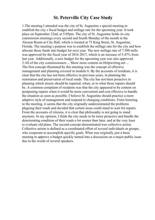 St. Peterville City Case Study
1.The meeting I attended was the city of St. Augustine s special meeting to
establish the city s fiscal budget and millage rate for the upcoming year. It took
place on September 22nd, at 5:05pm. The city of St. Augustine holds its city
commission meetings every second and fourth Monday of the month in the
Alcazar Room at City Hall, which is located at 75 King Street, St. Augustine,
Florida. The meeting s purpose was to establish the millage rate for the city and how
allocate those funds into budget for next year. The new millage rate of 7.500 mills
was approved for the fiscal year of 2016 2017, which is an increase of 5.47% from
last year. Additionally, a new budget for the upcoming year was also approved.
2.All of the city commissioners ... Show more content on Helpwriting.net ...
The first concept illustrated by this meeting was the concept of effective
management and planning covered in module 6. By the accounts of residents, it is
clear that the city has not been effective in previous years, in planning the
restoration and preservation of local roads. The city has not been proactive in
planning which streets should be repaired, when, or to what those repairs should
be. A common complaint of residents was that the city appeared to be content on
postponing repairs when it would be more convenient and cost effective to handle
the situation as soon as possible. I believe St. Augustine should practice a more
adaptive style of management and respond to changing conditions. From listening
to the meeting, it seems that the city originally underestimated the problems
plaguing their roads and decided that certain areas could stand to wait for repairs.
From the accounts of citizens, it is clear that philosophy is not going to stand
anymore. In my opinion, I think the city needs to be more proactive and handle the
deteriorating condition of their roads a lot sooner than later, and at the very least
re evaluate old plans. The second concept demonstrated was collective action.
Collective action is defined as a coordinated effort of several individuals or groups,
who cooperate to accomplish specific goals. What was originally just a basic
meeting to approve a budget quickly turned into a discussion on a major public issue
due to the words of several speakers.
 