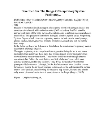 Describe How The Design Of Respiratory System
Facilitates...
DESCRIBE HOW THE DESIGN OF RESPIRATORY SYSTEM FACILITATES
GAS EXCHANGE?
SID:
Process of respiration involves supply of oxygen to blood cells (oxygen intake) and
excretion of carbon dioxide and other waste (CO2 excretion). Purified blood is
carried to all parts of the body by blood vessels in order to achieve gaseous exchange
at cell level. This process is carried out through a complex system called Respiratory
System. Organs which comprise respiratory system include mouth, nasal passage,
glottis, trachea, larynx, pharynx, bronchi, bronchioles, alveoli and last but not the
least lungs.
In the following lines, we ll discuss in details how the structures of respiratory system
accomplish exchange of gases.
The upper respiratory tract comprises those organs that bring the air in and lower
respiratory tract comprises those parts that process the air. Upper respiratory tract
starts from the nose and the mouth. They enable the air to enter through external
nares (nostrils). Behind the nostrils there are little shelves of bone called nasal
conchae (superior, middle and inferior). They divide the nasal cavity into thin
passages called meatuses. (Jahangir, 2015). Surface areas of nasal conchae creates
turbulence, forcing the air to get bounced in the nasal cavity and increase the surface
area of these cavities, thus allowing the mucus to trap the dirt, bacteria and enable
only warm, clean and moist air as it passes down to the lungs. (Rogers, 2012)
Figure 1. (Abpischools.org.uk,
 