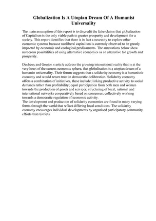Globalization Is A Utopian Dream Of A Humanist
Universality
The main assumption of this report is to discredit the false claims that globalization
of Capitalism is the only viable path to greater prosperity and development for a
society. This report identifies that there is in fact a necessity to explore other
economic systems because neoliberal capitalism is currently observed to be greatly
impacted by economic and ecological predicaments. The annotations below show
numerous possibilities of using alternative economies as an altenative for growth and
prosperity.
Dacheux and Goujon s article address the growing international reality that is at the
very heart of the current economic sphere, that globalisation is a utopian dream of a
humanist universality. Their forum suggests that a solidarity economy is a humanistic
economy and would return trust in democratic deliberation. Solidarity economy
offers a combination of initiatives, these include; linking productive activity to social
demands rather than profitability; equal participation from both men and women
towards the production of goods and services; structuring of local, national and
international networks cooperatively based on consensus; collectively working
towards a democratic regulation of economic activity.
The development and production of solidarity economies are found in many varying
forms through the world that reflect differing local conditions. The solidarity
economy encourages individual developments by organised participatory community
efforts that restricts
 