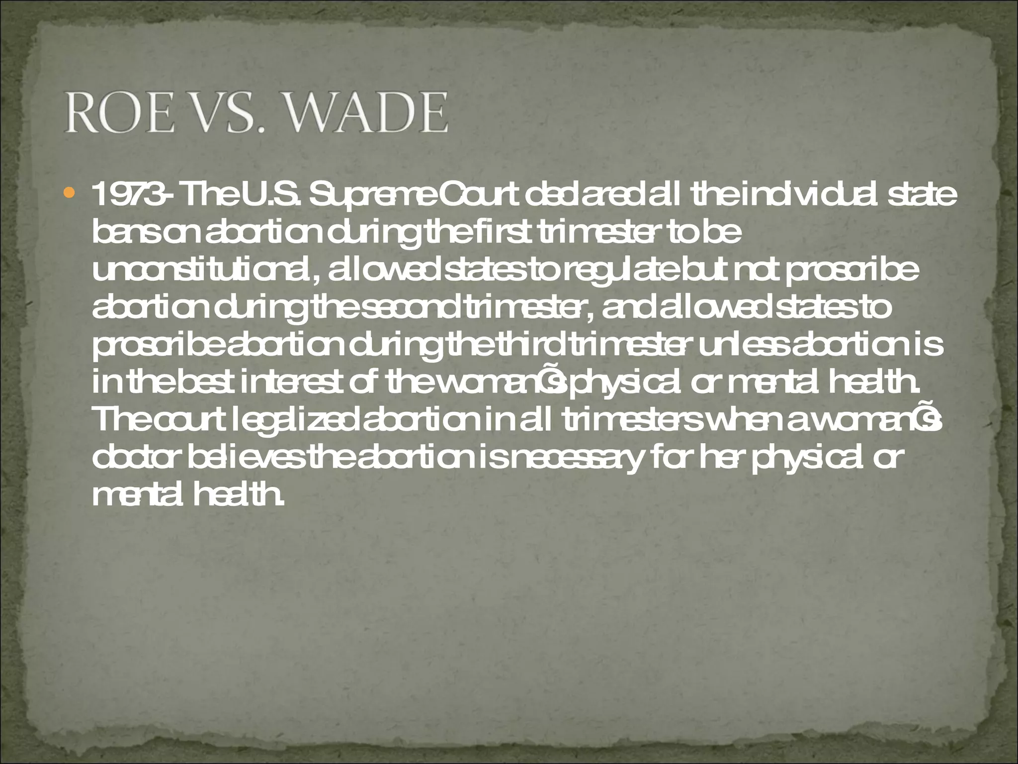 1973- The U.S. Supreme Court declared all the individual state bans on abortion during the first trimester to be unconstitutional, allowed states to regulate but not proscribe abortion during the second trimester, and allowed states to proscribe abortion during the third trimester unless abortion is in the best interest of the woman’s physical or mental health.  The court legalized abortion in all trimesters when a woman’s doctor believes the abortion is necessary for her physical or mental health.  