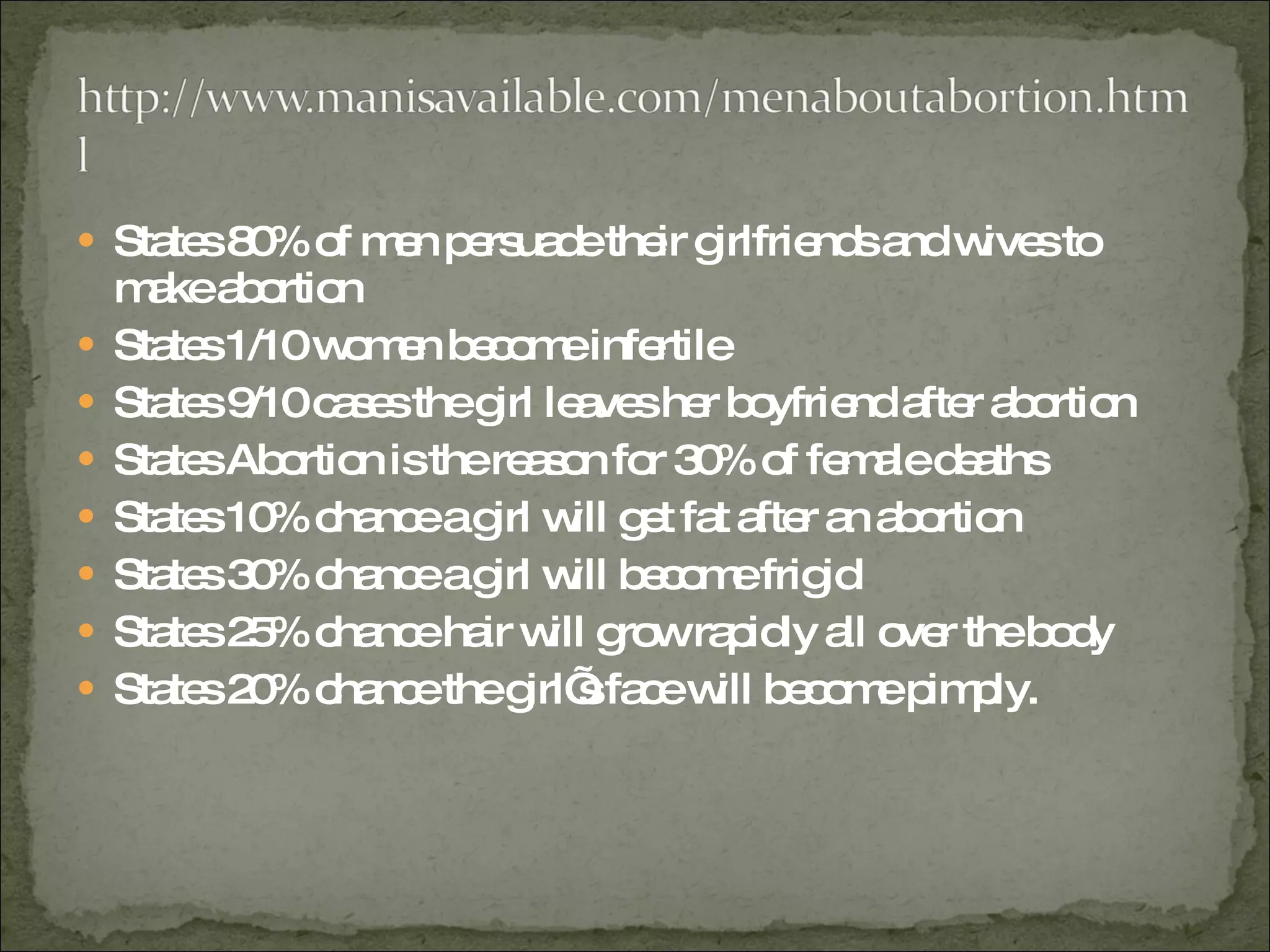 States 80% of men persuade their girlfriends and wives to make abortion States 1/10 women become infertile States 9/10 cases the girl leaves her boyfriend after abortion States Abortion is the reason for 30% of female deaths States 10% chance a girl will get fat after an abortion States 30% chance a girl will become frigid States 25% chance hair will grow rapidly all over the body States 20% chance the girl’s face will become pimply. 