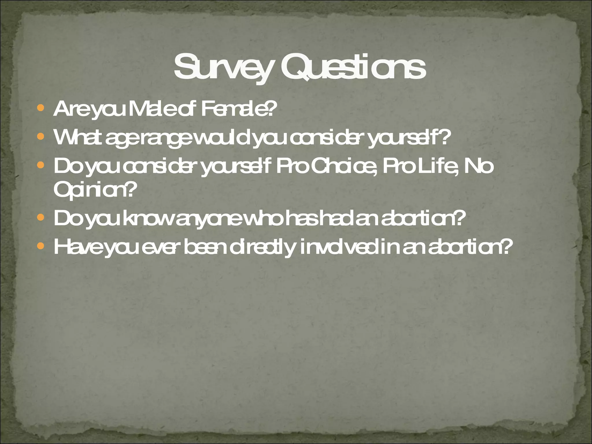 Survey Questions Are you Male of Female? What age range would you consider yourself? Do you consider yourself Pro Choice, Pro Life, No Opinion? Do you know anyone who has had an abortion? Have you ever been directly involved in an abortion? 