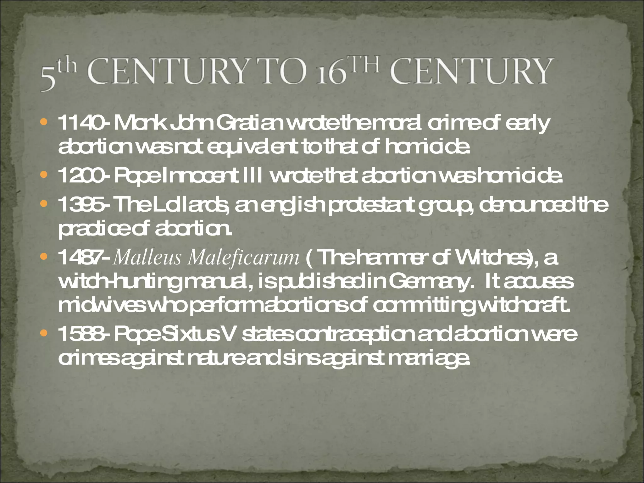 1140- Monk John Gratian wrote the moral crime of early abortion was not equivalent to that of homicide.  1200- Pope Innocent III wrote that abortion was homicide. 1395- The Lollards, an english protestant group, denounced the practice of abortion. 1487-  Malleus Maleficarum  ( The hammer of Witches), a witch-hunting manual, is published in Germany.  It accuses midwives who perform abortions of committing witchcraft. 1588- Pope Sixtus V states contraception and abortion were crimes against nature and sins against marriage.  