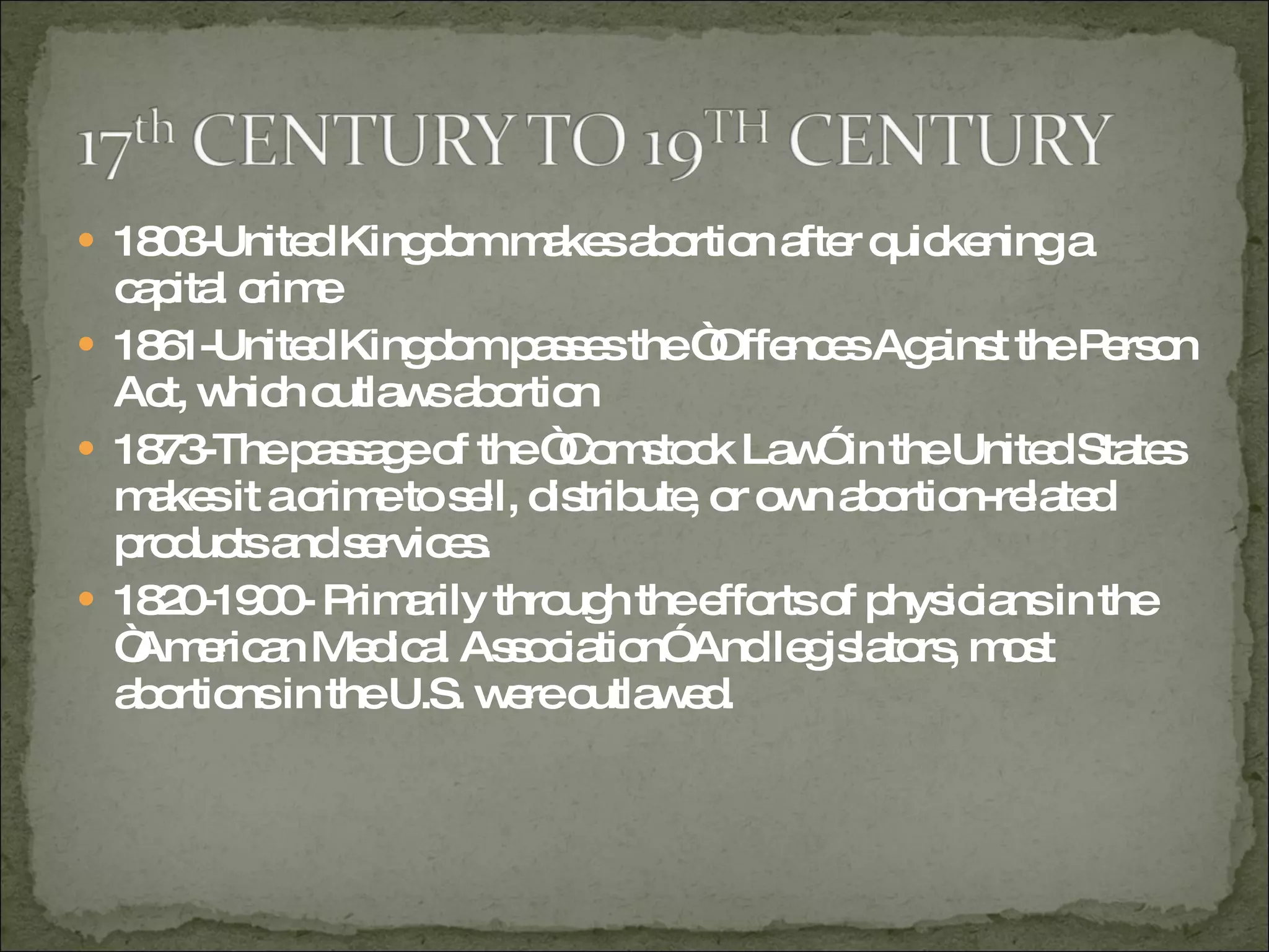 1803-United Kingdom makes abortion after quickening a capital crime 1861-United Kingdom passes the “Offences Against the Person Act, which outlaws abortion 1873-The passage of the “Comstock Law” in the United States makes it a crime to sell, distribute, or own abortion-related products and services. 1820-1900- Primarily through the efforts of physicians in the “American Medical Association” And legislators, most abortions in the U.S. were outlawed.  