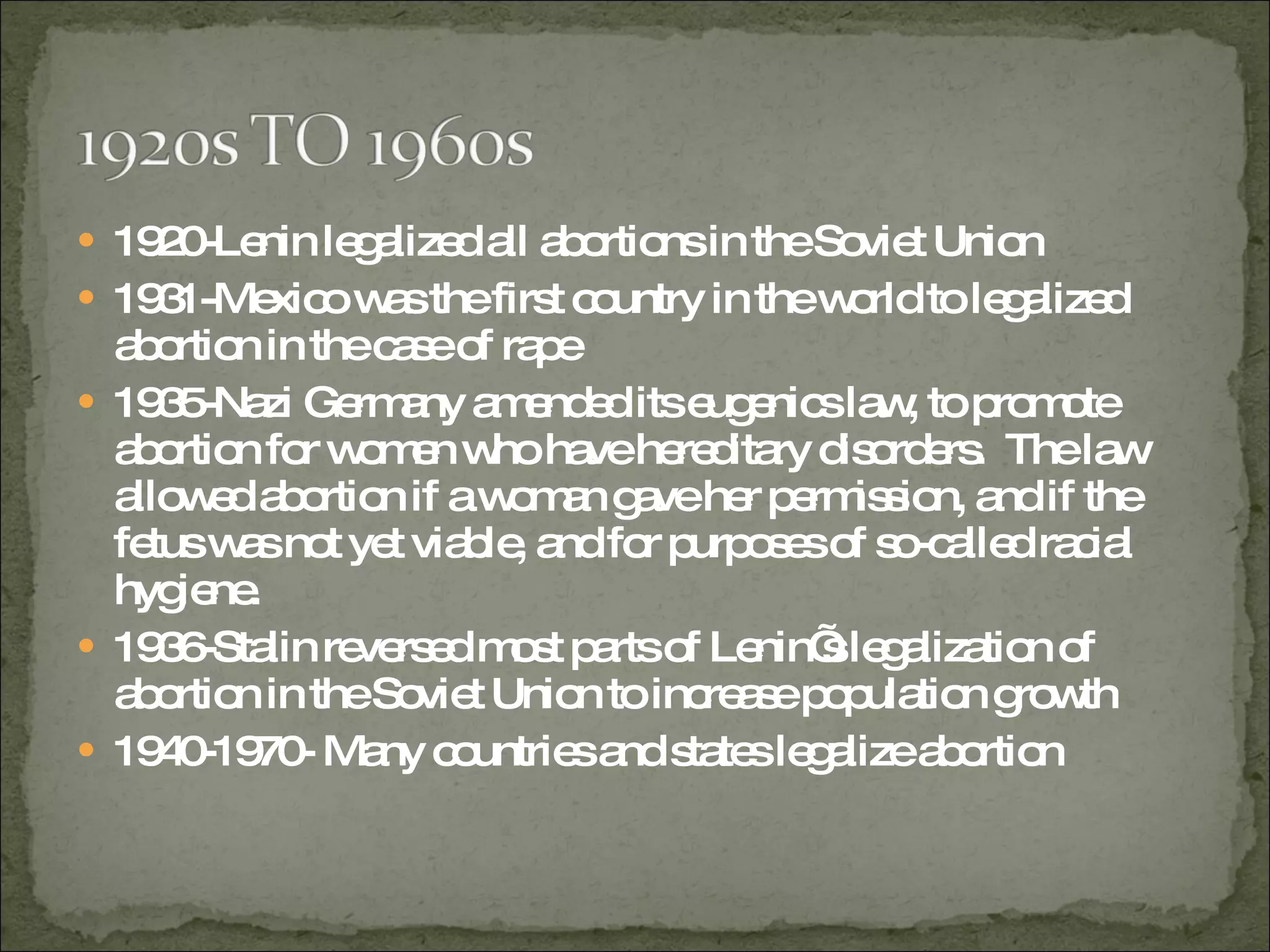 1920-Lenin legalized all abortions in the Soviet Union 1931-Mexico was the first country in the world to legalized abortion in the case of rape 1935-Nazi Germany amended its eugenics law, to promote abortion for women who have hereditary disorders.  The law allowed abortion if a woman gave her permission, and if the fetus was not yet viable, and for purposes of so-called racial hygiene.  1936-Stalin reversed most parts of Lenin’s legalization of abortion in the Soviet Union to increase population growth 1940-1970- Many countries and states legalize abortion  