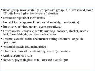 • Blood group incompatibility: couple with group ‘A’ husband and group
‘O’ wife have higher incidences of abortion
• Premature rupture of membranes
• Parental factor: sperm chromosomal anomaly(translocation)
• Drugs: e.g. quinine, ergots, severe purgatives,
• Environmental causes: cigarette smoking , tobacco, alcohol, arsenic,
lead, formaldehyde, benzene and radiation
• Trauma: external to the abdomen or during abdominal or pelvic
operations
• Maternal anoxia and malnutrition
• Over distension of the uterus: e.g. acute hydramnios
• Ageing sperm or ovum
• Nervous, psychological conditions and over fatigue
 
