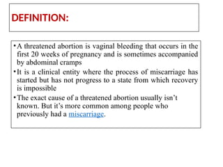 DEFINITION:
•A threatened abortion is vaginal bleeding that occurs in the
first 20 weeks of pregnancy and is sometimes accompanied
by abdominal cramps
•It is a clinical entity where the process of miscarriage has
started but has not progress to a state from which recovery
is impossible
•The exact cause of a threatened abortion usually isn’t
known. But it’s more common among people who
previously had a miscarriage.
 