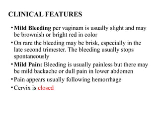 CLINICAL FEATURES
•Mild Bleeding per vaginam is usually slight and may
be brownish or bright red in color
•On rare the bleeding may be brisk, especially in the
late second trimester. The bleeding usually stops
spontaneously
•Mild Pain: Bleeding is usually painless but there may
be mild backache or dull pain in lower abdomen
•Pain appears usually following hemorrhage
•Cervix is closed
 