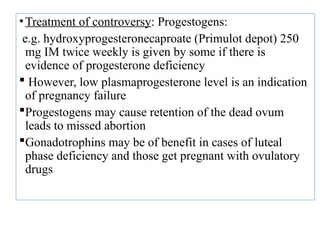 •Treatment of controversy: Progestogens:
e.g. hydroxyprogesteronecaproate (Primulot depot) 250
mg IM twice weekly is given by some if there is
evidence of progesterone deficiency
 However, low plasmaprogesterone level is an indication
of pregnancy failure
Progestogens may cause retention of the dead ovum
leads to missed abortion
Gonadotrophins may be of benefit in cases of luteal
phase deficiency and those get pregnant with ovulatory
drugs
 