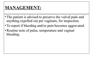 MANAGEMENT:
•The patient is advised to preserve the vulval pads and
anything expelled out per vaginam, for inspection.
•To report if bleeding and/or pain becomes aggravated.
•Routine note of pulse, temperature and vaginal
bleeding.
 
