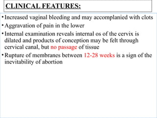 CLINICAL FEATURES:
•Increased vaginal bleeding and may accomplanied with clots
•Aggravation of pain in the lower
•Internal examination reveals internal os of the cervix is
dilated and products of conception may be felt through
cervical canal, but no passage of tissue
•Rupture of membranes between 12-28 weeks is a sign of the
inevitability of abortion
 