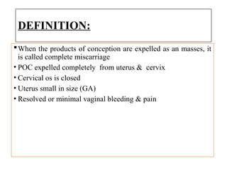 DEFINITION:
When the products of conception are expelled as an masses, it
is called complete miscarriage
• POC expelled completely from uterus & cervix
• Cervical os is closed
• Uterus small in size (GA)
• Resolved or minimal vaginal bleeding & pain
 