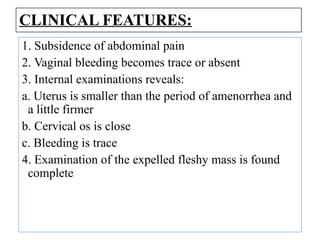 CLINICAL FEATURES:
1. Subsidence of abdominal pain
2. Vaginal bleeding becomes trace or absent
3. Internal examinations reveals:
a. Uterus is smaller than the period of amenorrhea and
a little firmer
b. Cervical os is close
c. Bleeding is trace
4. Examination of the expelled fleshy mass is found
complete
 