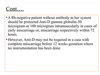 Cont….
•A Rh-negative patient without antibody in her system
should be protected Anti-D gamma globulin-50
microgram or 100 microgram intramuscularly in cases of
early miscarriage or, miscarriage respectively within 72
hours.
•However, Anti-D may not be required in a case with
complete miscarriage before 12 weeks gestation where
no instrumentation has been done.
 